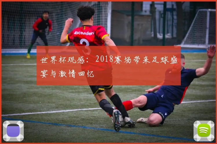 世界杯观感:2018赛场带来足球盛宴与激情回忆