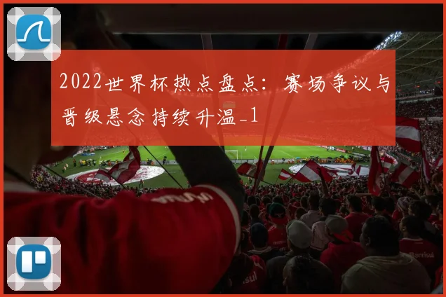 2022世界杯热点盘点:赛场争议与晋级悬念持续升温_1