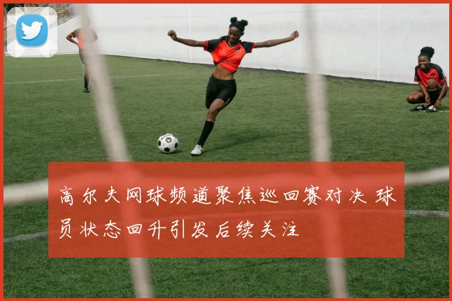 高尔夫网球频道聚焦巡回赛对决 球员状态回升引发后续关注