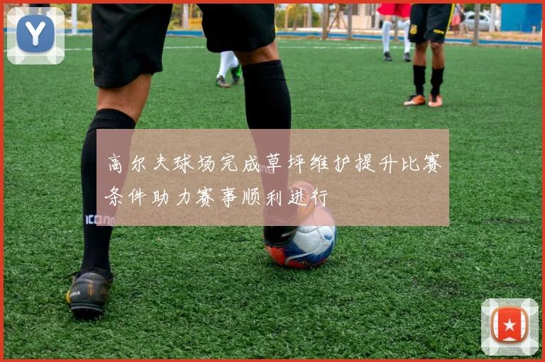 高尔夫球场完成草坪维护提升比赛条件助力赛事顺利进行