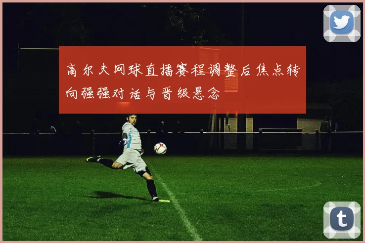 高尔夫网球直播赛程调整后焦点转向强强对话与晋级悬念