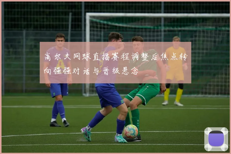 高尔夫网球直播赛程调整后焦点转向强强对话与晋级悬念