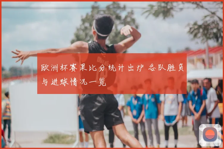 欧洲杯赛果比分统计出炉 各队胜负与进球情况一览