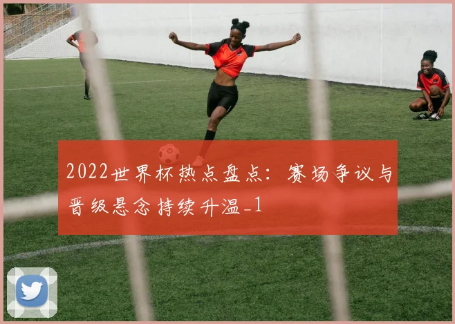 2022世界杯热点盘点:赛场争议与晋级悬念持续升温_1