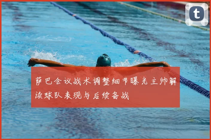 萨巴会议战术调整细节曝光主帅解读球队表现与后续备战