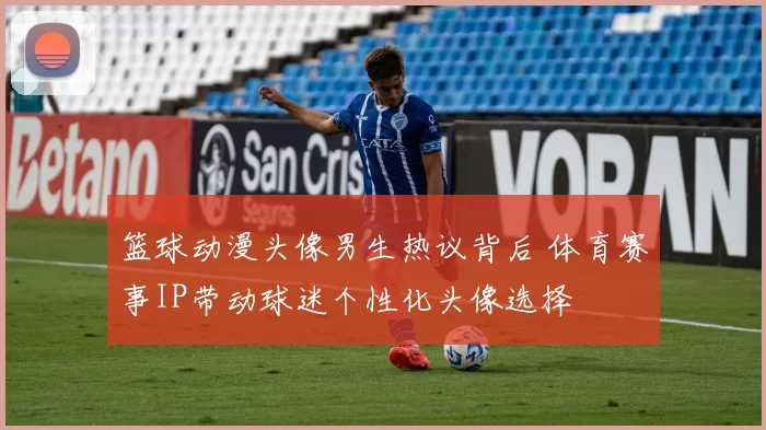 篮球动漫头像男生热议背后 体育赛事IP带动球迷个性化头像选择