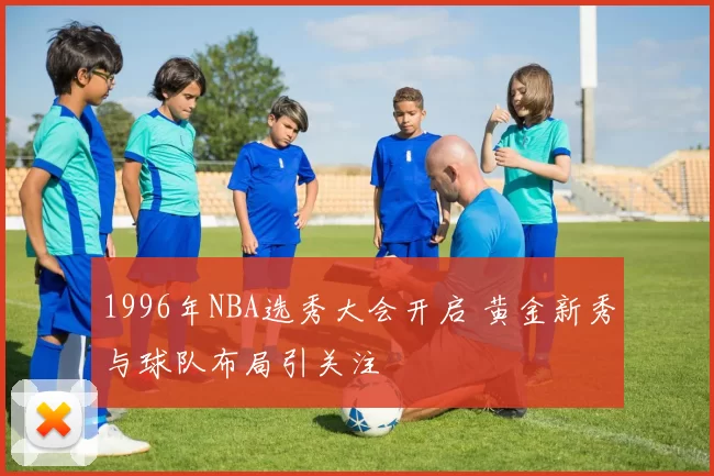 1996年NBA选秀大会开启 黄金新秀与球队布局引关注