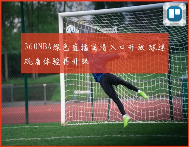 360NBA绿色直播高清入口开放 球迷观看体验再升级