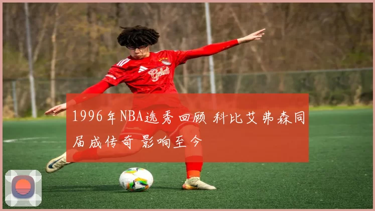 1996年NBA选秀回顾 科比艾弗森同届成传奇 影响至今
