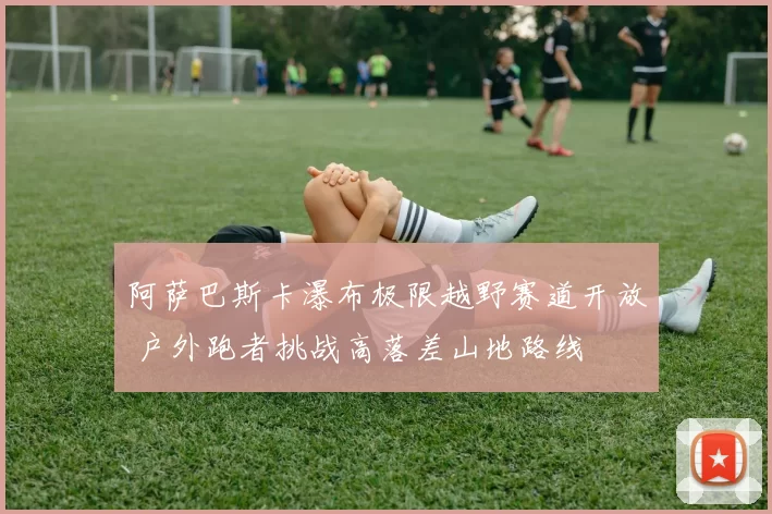 阿萨巴斯卡瀑布极限越野赛道开放 户外跑者挑战高落差山地路线