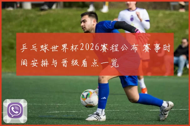 乒乓球世界杯2026赛程公布 赛事时间安排与晋级看点一览
