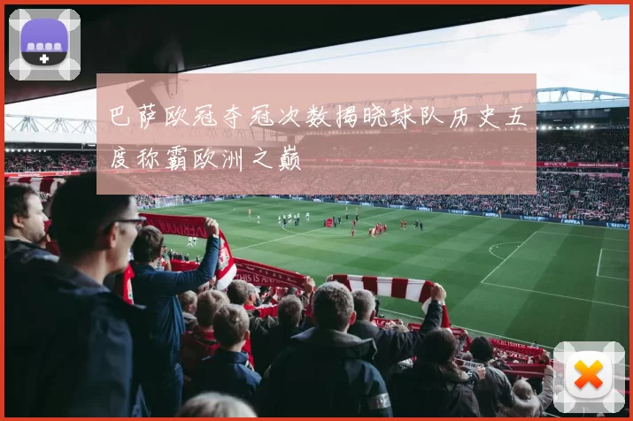 巴萨欧冠夺冠次数揭晓球队历史五度称霸欧洲之巅