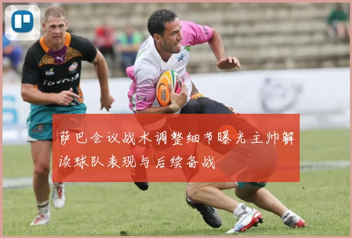 萨巴会议战术调整细节曝光主帅解读球队表现与后续备战