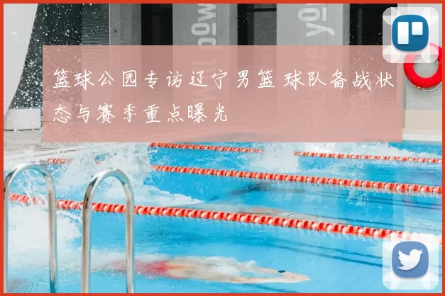 篮球公园专访辽宁男篮 球队备战状态与赛季重点曝光