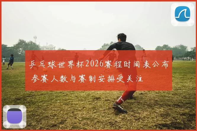 乒乓球世界杯2026赛程时间表公布 参赛人数与赛制安排受关注