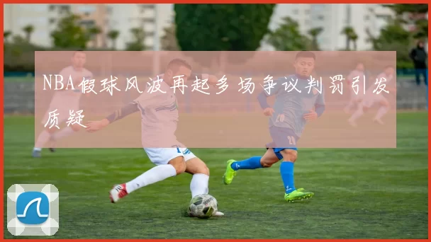 NBA假球风波再起多场争议判罚引发质疑